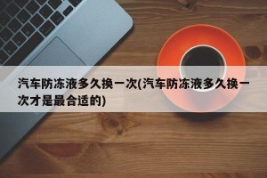 汽车防冻液多久换一次(汽车防冻液多久换一次才是最合适的)