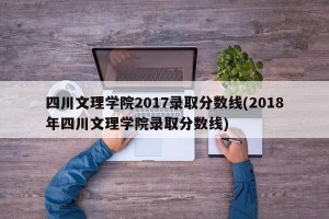 四川文理学院2017录取分数线(2018年四川文理学院录取分数线)