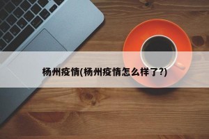 杨州疫情(杨州疫情怎么样了?)