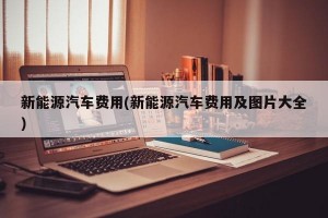 新能源汽车费用(新能源汽车费用及图片大全)