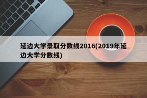 延边大学录取分数线2016(2019年延边大学分数线)