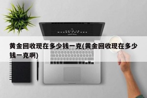 黄金回收现在多少钱一克(黄金回收现在多少钱一克啊)