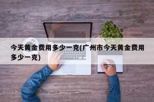 今天黄金费用多少一克(广州市今天黄金费用多少一克)