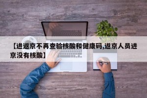 【进返京不再查验核酸和健康码,返京人员进京没有核酸】