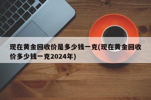 现在黄金回收价是多少钱一克(现在黄金回收价多少钱一克2024年)