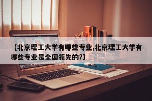 【北京理工大学有哪些专业,北京理工大学有哪些专业是全国领先的?】