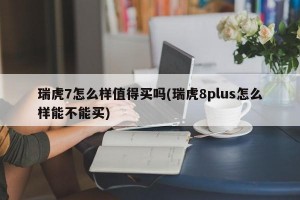 瑞虎7怎么样值得买吗(瑞虎8plus怎么样能不能买)