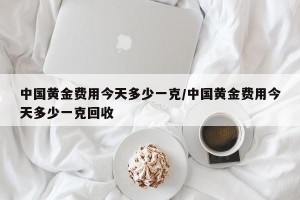 中国黄金费用今天多少一克/中国黄金费用今天多少一克回收