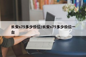 长安s75多少价位/长安s75多少价位一台