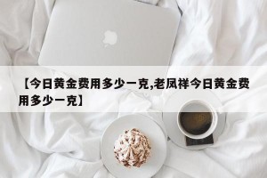 【今日黄金费用多少一克,老凤祥今日黄金费用多少一克】