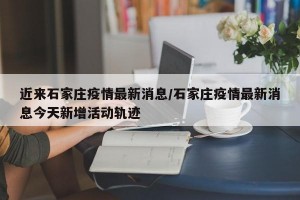 近来石家庄疫情最新消息/石家庄疫情最新消息今天新增活动轨迹