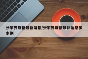 张家界疫情最新消息/张家界疫情最新消息多少例