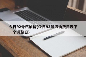今日92号汽油价(今日92号汽油费用表下一个调整日)