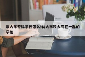 跟大学专科学校怎么样/大学和大专在一起的学校