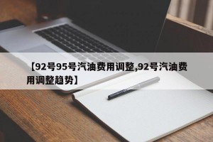 【92号95号汽油费用调整,92号汽油费用调整趋势】