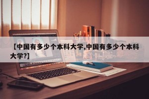 【中国有多少个本科大学,中国有多少个本科大学?】