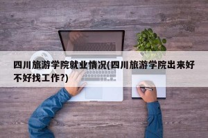四川旅游学院就业情况(四川旅游学院出来好不好找工作?)