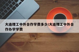大连理工中外合作学费多少/大连理工中外合作办学学费