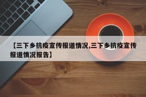 【三下乡抗疫宣传报道情况,三下乡抗疫宣传报道情况报告】