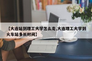 【大连站到理工大学怎么走,大连理工大学到火车站多长时间】