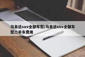 马自达suv全部车型/马自达suv全部车型二手车费用
