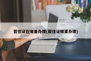 暂住证在哪里办理(居住证哪里办理)