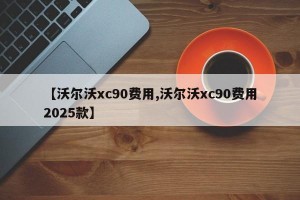【沃尔沃xc90费用,沃尔沃xc90费用2025款】