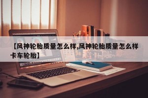 【风神轮胎质量怎么样,风神轮胎质量怎么样卡车轮胎】