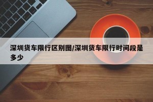 深圳货车限行区别图/深圳货车限行时间段是多少