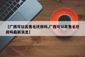 【广西可以出售毛坯房吗,广西可以出售毛坯房吗最新消息】