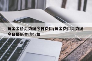 黄金金价走势图今日费用/黄金费用走势图 今日最新金价行情