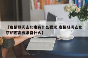 【疫情期间去北京有什么要求,疫情期间去北京旅游需要准备什么】