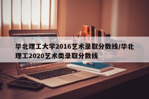 华北理工大学2016艺术录取分数线/华北理工2020艺术类录取分数线