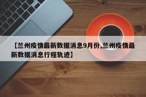 【兰州疫情最新数据消息9月份,兰州疫情最新数据消息行程轨迹】