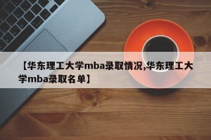【华东理工大学mba录取情况,华东理工大学mba录取名单】