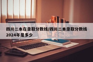四川二本在录取分数线/四川二本录取分数线2024年是多少